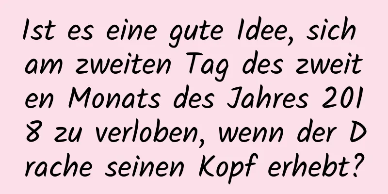 Ist es eine gute Idee, sich am zweiten Tag des zweiten Monats des Jahres 2018 zu verloben, wenn der Drache seinen Kopf erhebt?