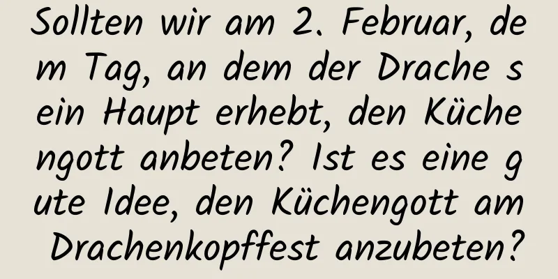 Sollten wir am 2. Februar, dem Tag, an dem der Drache sein Haupt erhebt, den Küchengott anbeten? Ist es eine gute Idee, den Küchengott am Drachenkopffest anzubeten?