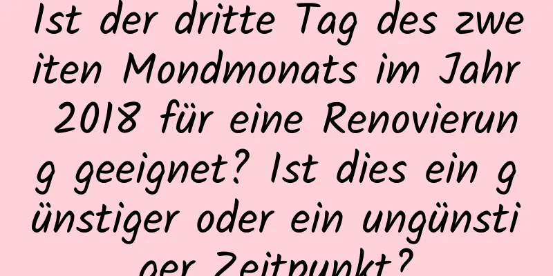 Ist der dritte Tag des zweiten Mondmonats im Jahr 2018 für eine Renovierung geeignet? Ist dies ein günstiger oder ein ungünstiger Zeitpunkt?