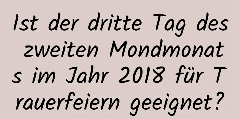 Ist der dritte Tag des zweiten Mondmonats im Jahr 2018 für Trauerfeiern geeignet?