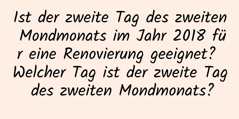 Ist der zweite Tag des zweiten Mondmonats im Jahr 2018 für eine Renovierung geeignet? Welcher Tag ist der zweite Tag des zweiten Mondmonats?