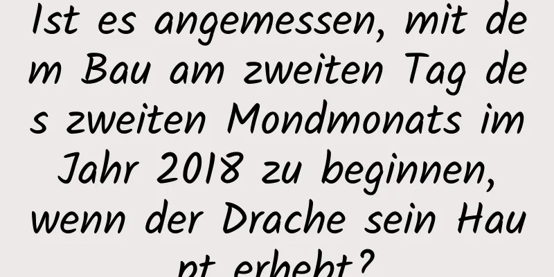 Ist es angemessen, mit dem Bau am zweiten Tag des zweiten Mondmonats im Jahr 2018 zu beginnen, wenn der Drache sein Haupt erhebt?