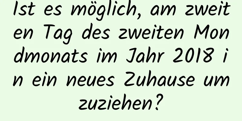 Ist es möglich, am zweiten Tag des zweiten Mondmonats im Jahr 2018 in ein neues Zuhause umzuziehen?