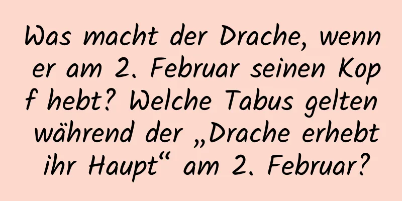 Was macht der Drache, wenn er am 2. Februar seinen Kopf hebt? Welche Tabus gelten während der „Drache erhebt ihr Haupt“ am 2. Februar?