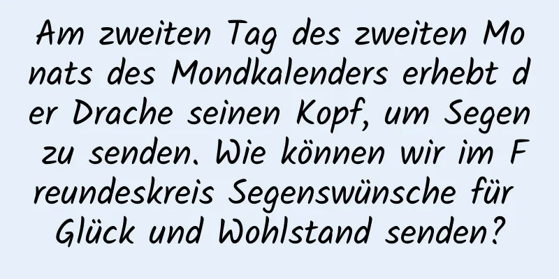 Am zweiten Tag des zweiten Monats des Mondkalenders erhebt der Drache seinen Kopf, um Segen zu senden. Wie können wir im Freundeskreis Segenswünsche für Glück und Wohlstand senden?