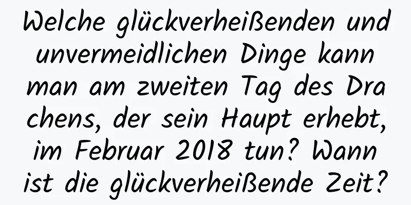 Welche glückverheißenden und unvermeidlichen Dinge kann man am zweiten Tag des Drachens, der sein Haupt erhebt, im Februar 2018 tun? Wann ist die glückverheißende Zeit?