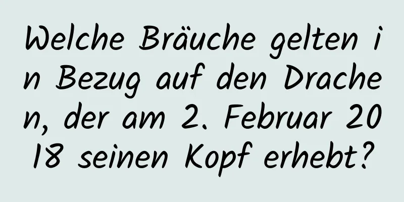 Welche Bräuche gelten in Bezug auf den Drachen, der am 2. Februar 2018 seinen Kopf erhebt?