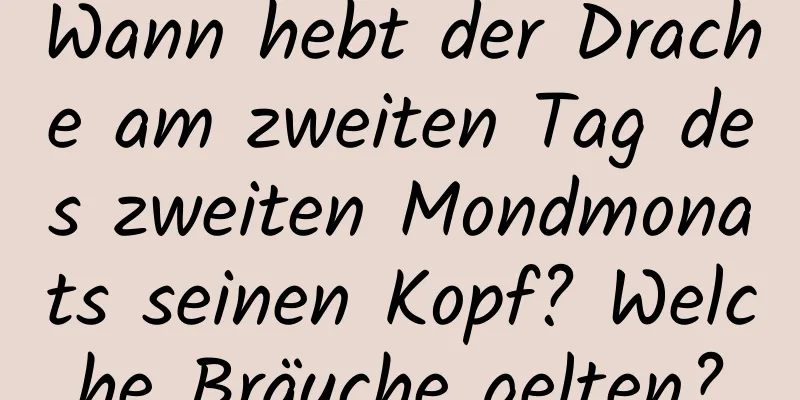 Wann hebt der Drache am zweiten Tag des zweiten Mondmonats seinen Kopf? Welche Bräuche gelten?