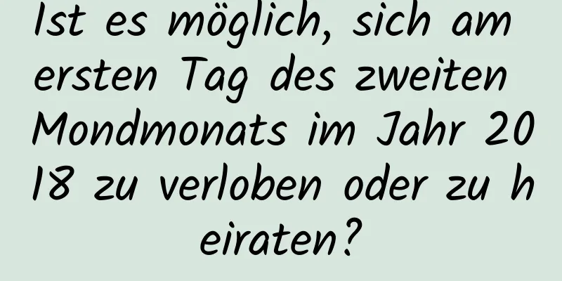 Ist es möglich, sich am ersten Tag des zweiten Mondmonats im Jahr 2018 zu verloben oder zu heiraten?