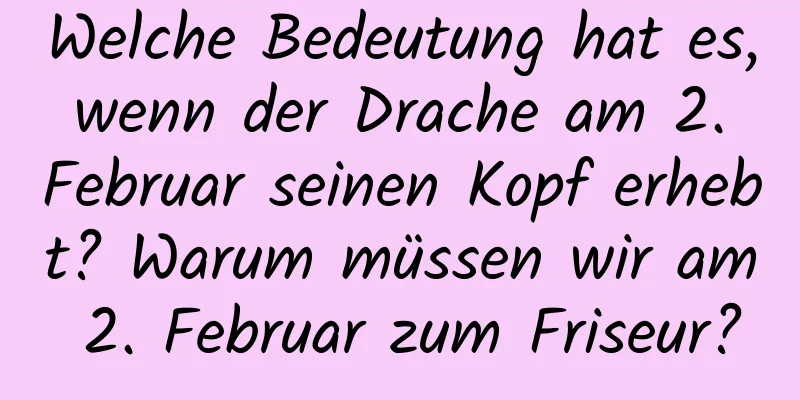 Welche Bedeutung hat es, wenn der Drache am 2. Februar seinen Kopf erhebt? Warum müssen wir am 2. Februar zum Friseur?