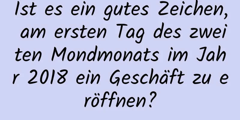 Ist es ein gutes Zeichen, am ersten Tag des zweiten Mondmonats im Jahr 2018 ein Geschäft zu eröffnen?