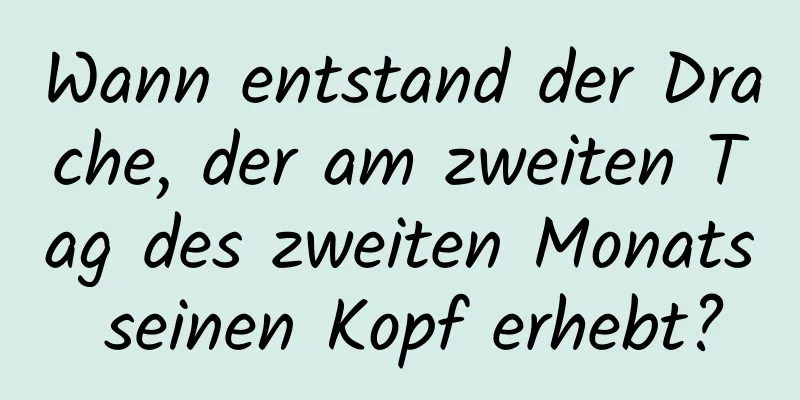 Wann entstand der Drache, der am zweiten Tag des zweiten Monats seinen Kopf erhebt?