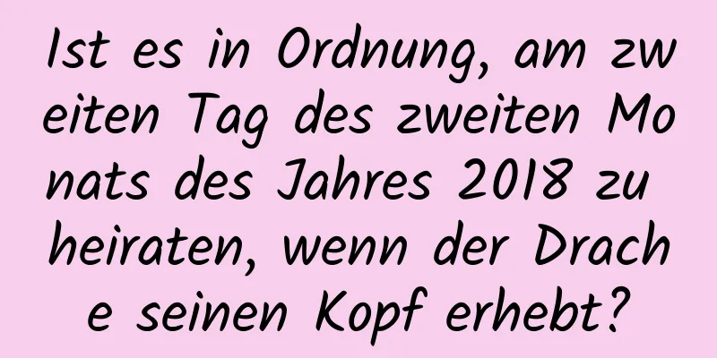 Ist es in Ordnung, am zweiten Tag des zweiten Monats des Jahres 2018 zu heiraten, wenn der Drache seinen Kopf erhebt?