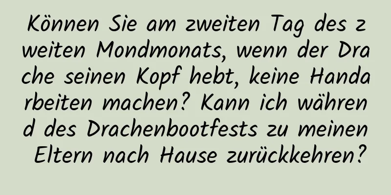 Können Sie am zweiten Tag des zweiten Mondmonats, wenn der Drache seinen Kopf hebt, keine Handarbeiten machen? Kann ich während des Drachenbootfests zu meinen Eltern nach Hause zurückkehren?