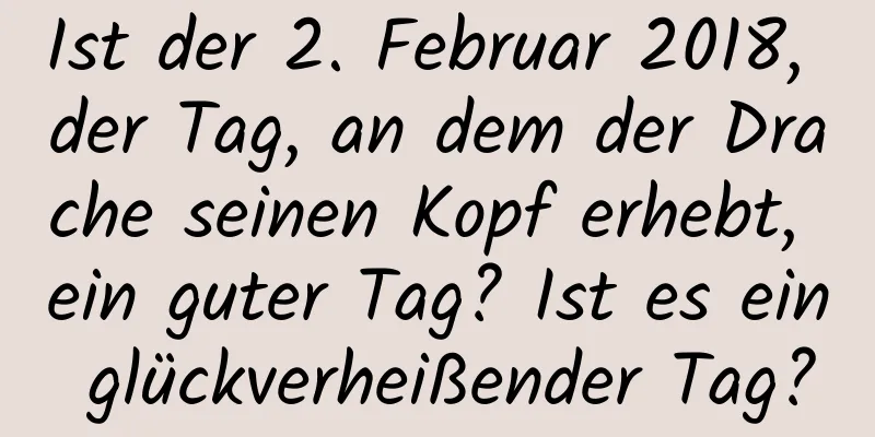 Ist der 2. Februar 2018, der Tag, an dem der Drache seinen Kopf erhebt, ein guter Tag? Ist es ein glückverheißender Tag?