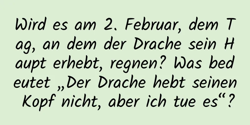 Wird es am 2. Februar, dem Tag, an dem der Drache sein Haupt erhebt, regnen? Was bedeutet „Der Drache hebt seinen Kopf nicht, aber ich tue es“?