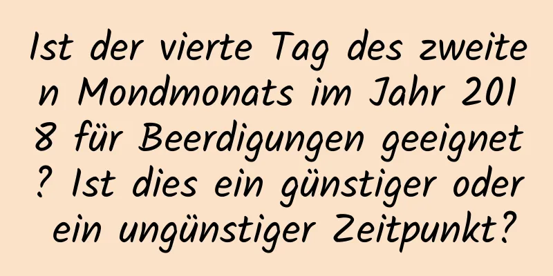 Ist der vierte Tag des zweiten Mondmonats im Jahr 2018 für Beerdigungen geeignet? Ist dies ein günstiger oder ein ungünstiger Zeitpunkt?