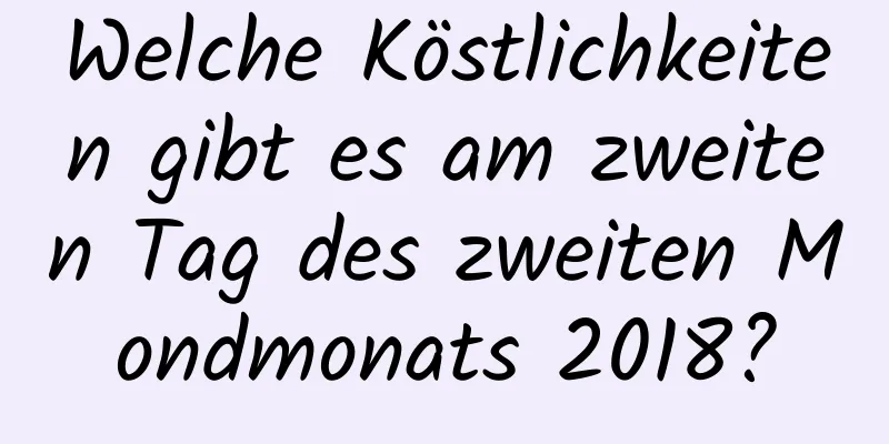 Welche Köstlichkeiten gibt es am zweiten Tag des zweiten Mondmonats 2018?