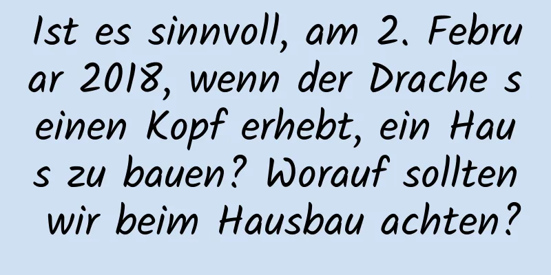 Ist es sinnvoll, am 2. Februar 2018, wenn der Drache seinen Kopf erhebt, ein Haus zu bauen? Worauf sollten wir beim Hausbau achten?