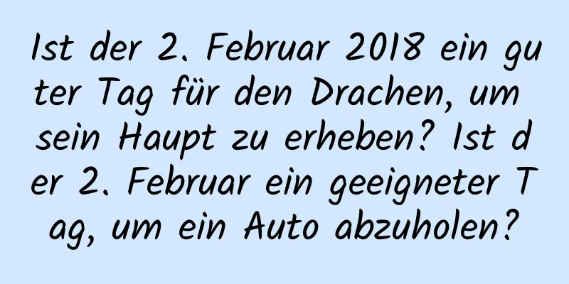 Ist der 2. Februar 2018 ein guter Tag für den Drachen, um sein Haupt zu erheben? Ist der 2. Februar ein geeigneter Tag, um ein Auto abzuholen?