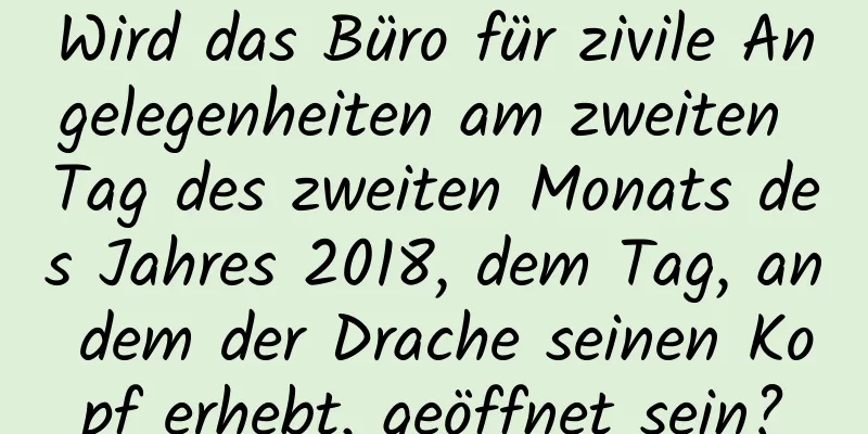 Wird das Büro für zivile Angelegenheiten am zweiten Tag des zweiten Monats des Jahres 2018, dem Tag, an dem der Drache seinen Kopf erhebt, geöffnet sein?