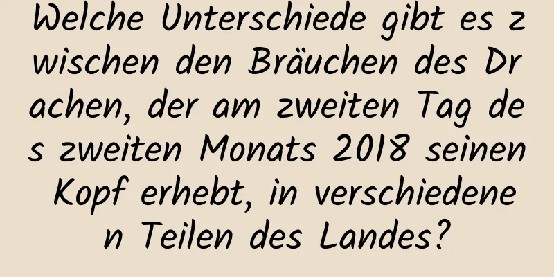 Welche Unterschiede gibt es zwischen den Bräuchen des Drachen, der am zweiten Tag des zweiten Monats 2018 seinen Kopf erhebt, in verschiedenen Teilen des Landes?