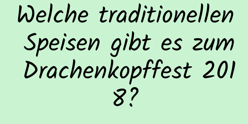 Welche traditionellen Speisen gibt es zum Drachenkopffest 2018?