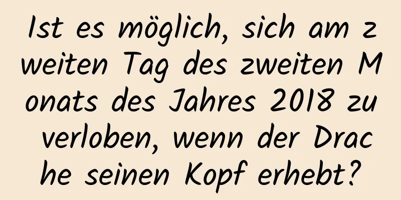 Ist es möglich, sich am zweiten Tag des zweiten Monats des Jahres 2018 zu verloben, wenn der Drache seinen Kopf erhebt?