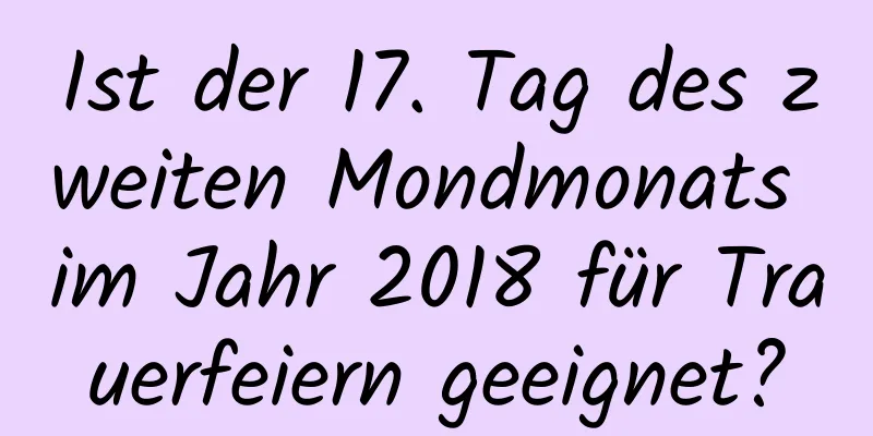 Ist der 17. Tag des zweiten Mondmonats im Jahr 2018 für Trauerfeiern geeignet?