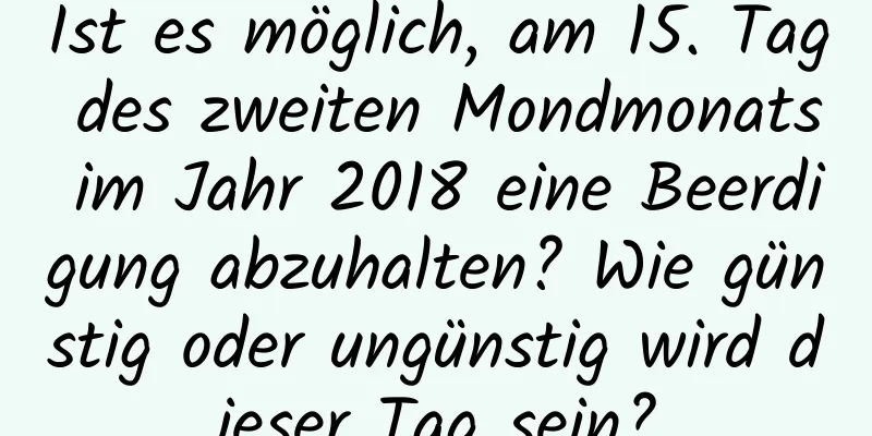 Ist es möglich, am 15. Tag des zweiten Mondmonats im Jahr 2018 eine Beerdigung abzuhalten? Wie günstig oder ungünstig wird dieser Tag sein?