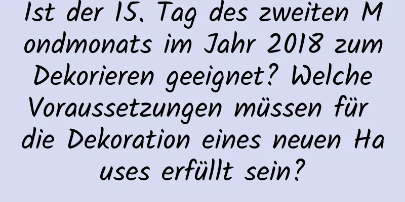 Ist der 15. Tag des zweiten Mondmonats im Jahr 2018 zum Dekorieren geeignet? Welche Voraussetzungen müssen für die Dekoration eines neuen Hauses erfüllt sein?