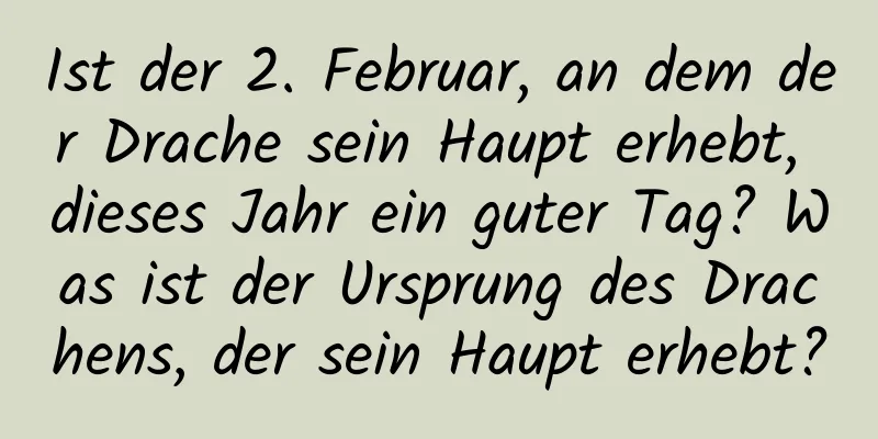 Ist der 2. Februar, an dem der Drache sein Haupt erhebt, dieses Jahr ein guter Tag? Was ist der Ursprung des Drachens, der sein Haupt erhebt?