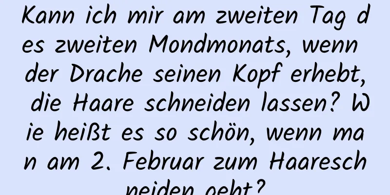 Kann ich mir am zweiten Tag des zweiten Mondmonats, wenn der Drache seinen Kopf erhebt, die Haare schneiden lassen? Wie heißt es so schön, wenn man am 2. Februar zum Haareschneiden geht?