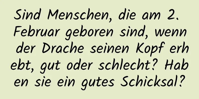 Sind Menschen, die am 2. Februar geboren sind, wenn der Drache seinen Kopf erhebt, gut oder schlecht? Haben sie ein gutes Schicksal?