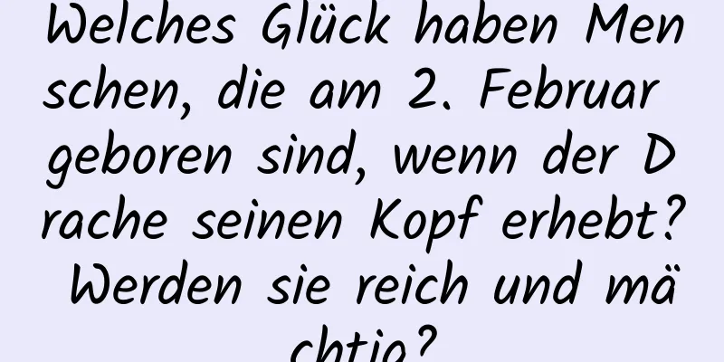 Welches Glück haben Menschen, die am 2. Februar geboren sind, wenn der Drache seinen Kopf erhebt? Werden sie reich und mächtig?