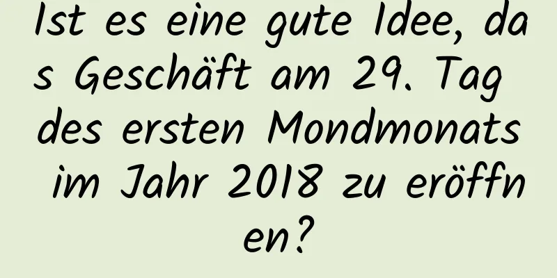 Ist es eine gute Idee, das Geschäft am 29. Tag des ersten Mondmonats im Jahr 2018 zu eröffnen?