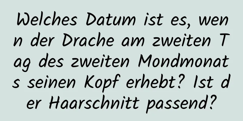 Welches Datum ist es, wenn der Drache am zweiten Tag des zweiten Mondmonats seinen Kopf erhebt? Ist der Haarschnitt passend?