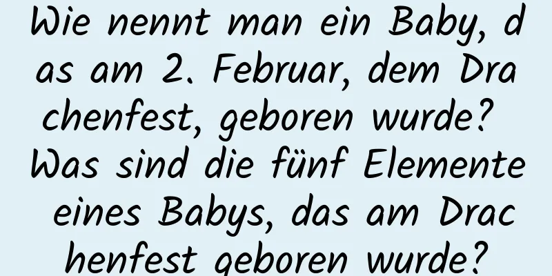 Wie nennt man ein Baby, das am 2. Februar, dem Drachenfest, geboren wurde? Was sind die fünf Elemente eines Babys, das am Drachenfest geboren wurde?