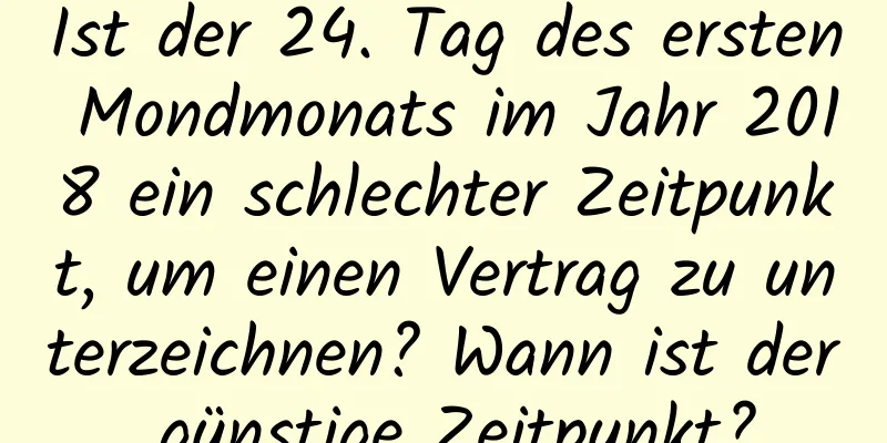 Ist der 24. Tag des ersten Mondmonats im Jahr 2018 ein schlechter Zeitpunkt, um einen Vertrag zu unterzeichnen? Wann ist der günstige Zeitpunkt?