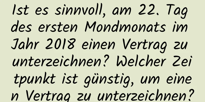 Ist es sinnvoll, am 22. Tag des ersten Mondmonats im Jahr 2018 einen Vertrag zu unterzeichnen? Welcher Zeitpunkt ist günstig, um einen Vertrag zu unterzeichnen?