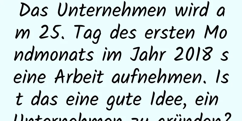 Das Unternehmen wird am 25. Tag des ersten Mondmonats im Jahr 2018 seine Arbeit aufnehmen. Ist das eine gute Idee, ein Unternehmen zu gründen?