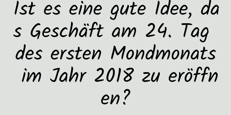 Ist es eine gute Idee, das Geschäft am 24. Tag des ersten Mondmonats im Jahr 2018 zu eröffnen?