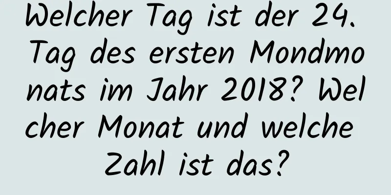 Welcher Tag ist der 24. Tag des ersten Mondmonats im Jahr 2018? Welcher Monat und welche Zahl ist das?