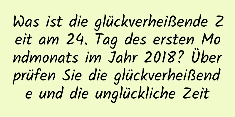 Was ist die glückverheißende Zeit am 24. Tag des ersten Mondmonats im Jahr 2018? Überprüfen Sie die glückverheißende und die unglückliche Zeit