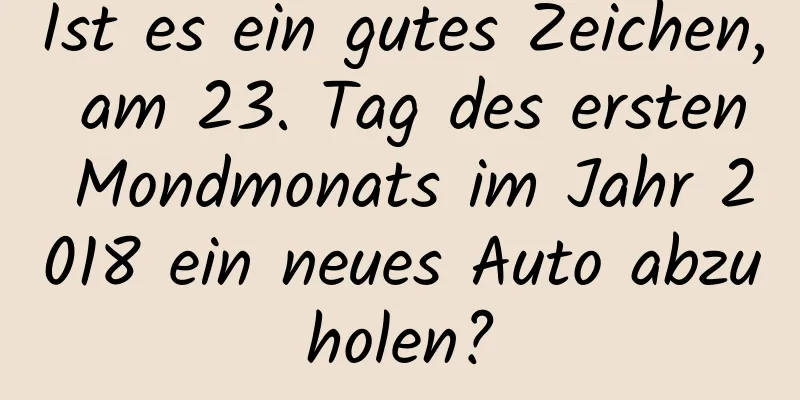 Ist es ein gutes Zeichen, am 23. Tag des ersten Mondmonats im Jahr 2018 ein neues Auto abzuholen?