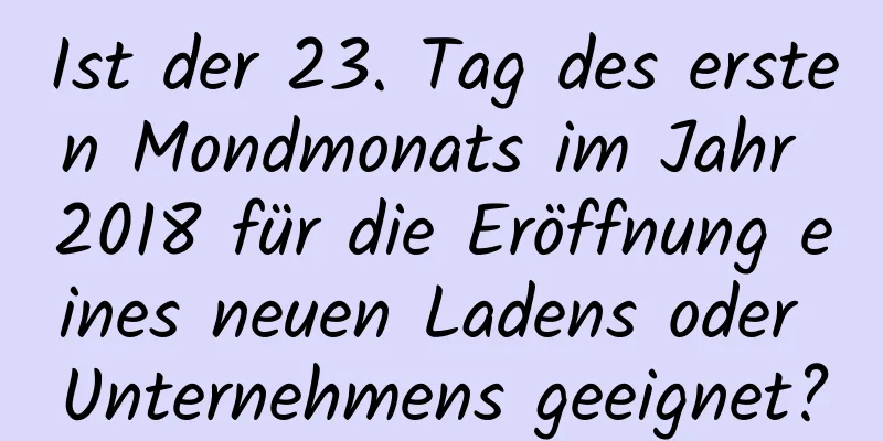 Ist der 23. Tag des ersten Mondmonats im Jahr 2018 für die Eröffnung eines neuen Ladens oder Unternehmens geeignet?