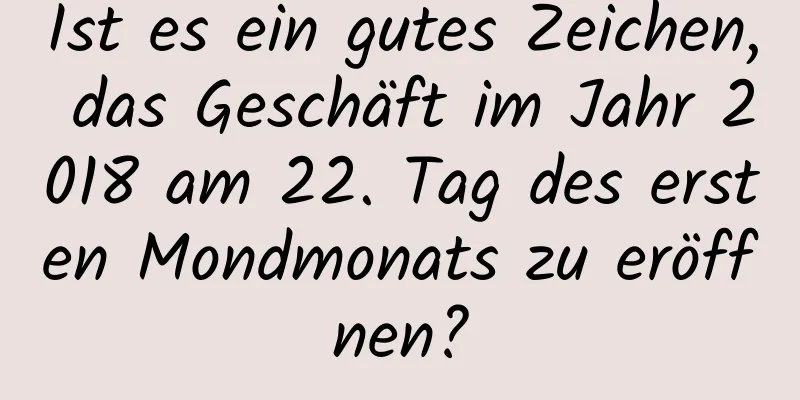 Ist es ein gutes Zeichen, das Geschäft im Jahr 2018 am 22. Tag des ersten Mondmonats zu eröffnen?