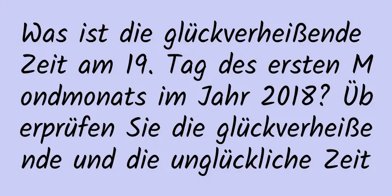 Was ist die glückverheißende Zeit am 19. Tag des ersten Mondmonats im Jahr 2018? Überprüfen Sie die glückverheißende und die unglückliche Zeit