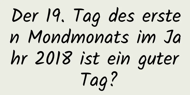 Der 19. Tag des ersten Mondmonats im Jahr 2018 ist ein guter Tag?