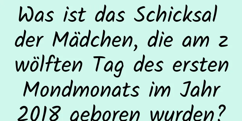 Was ist das Schicksal der Mädchen, die am zwölften Tag des ersten Mondmonats im Jahr 2018 geboren wurden?